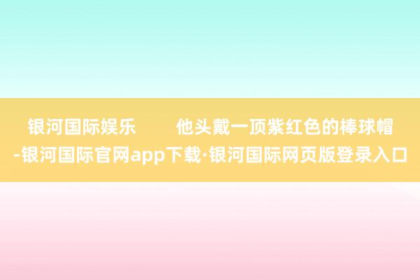 银河国际娱乐        他头戴一顶紫红色的棒球帽-银河国际官网app下载·银河国际网页版登录入口