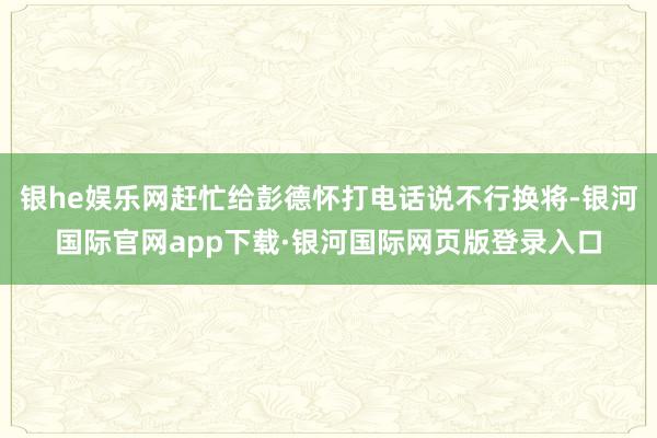 银he娱乐网赶忙给彭德怀打电话说不行换将-银河国际官网app下载·银河国际网页版登录入口