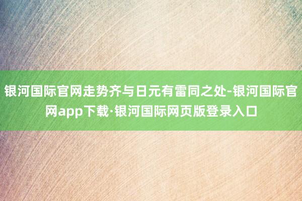 银河国际官网走势齐与日元有雷同之处-银河国际官网app下载·银河国际网页版登录入口