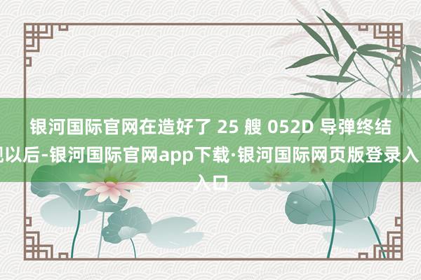 银河国际官网在造好了 25 艘 052D 导弹终结舰以后-银河国际官网app下载·银河国际网页版登录入口