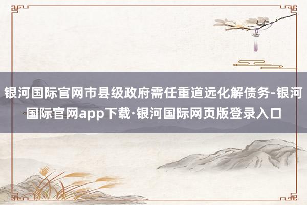 银河国际官网市县级政府需任重道远化解债务-银河国际官网app下载·银河国际网页版登录入口