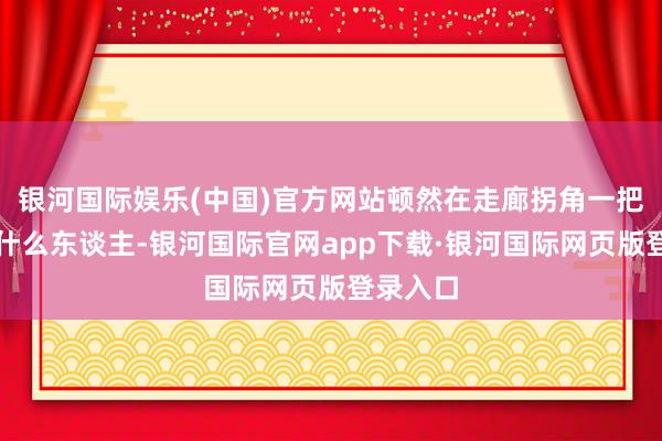 银河国际娱乐(中国)官方网站顿然在走廊拐角一把撞上了什么东谈主-银河国际官网app下载·银河国际网页版登录入口