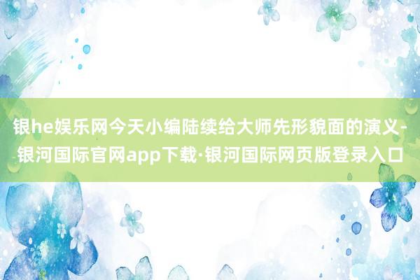 银he娱乐网今天小编陆续给大师先形貌面的演义-银河国际官网app下载·银河国际网页版登录入口