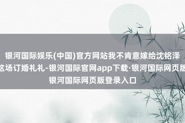 银河国际娱乐(中国)官方网站我不肯意嫁给沈铭泽先生！”这场订婚礼礼-银河国际官网app下载·银河国际网页版登录入口