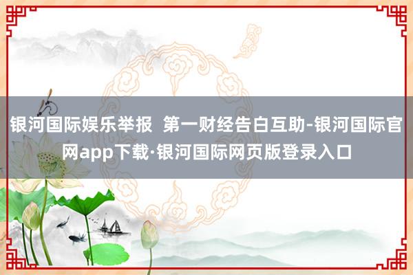 银河国际娱乐举报  第一财经告白互助-银河国际官网app下载·银河国际网页版登录入口