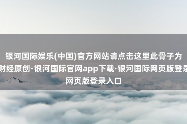 银河国际娱乐(中国)官方网站请点击这里此骨子为第一财经原创-银河国际官网app下载·银河国际网页版登录入口
