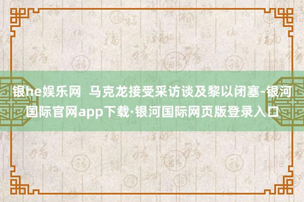 银he娱乐网  马克龙接受采访谈及黎以闭塞-银河国际官网app下载·银河国际网页版登录入口