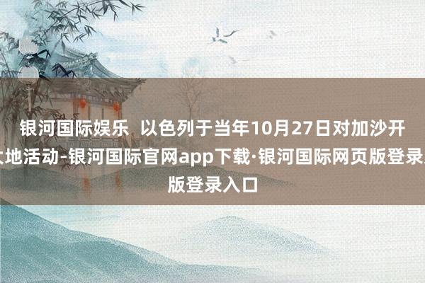 银河国际娱乐 以色列于当年10月27日对加沙开展大地活动-银河国际官网app下载·银河国际网页版登录入口