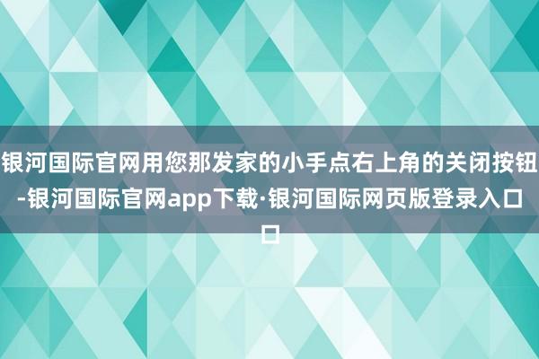 银河国际官网用您那发家的小手点右上角的关闭按钮-银河国际官网app下载·银河国际网页版登录入口