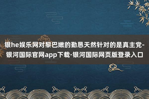 银he娱乐网对黎巴嫩的勤恳天然针对的是真主党-银河国际官网app下载·银河国际网页版登录入口