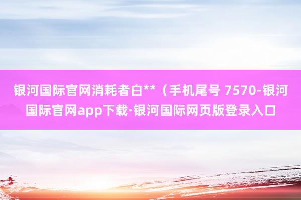 银河国际官网消耗者白**(手机尾号 7570-银河国际官网app下载·银河国际网页版登录入口