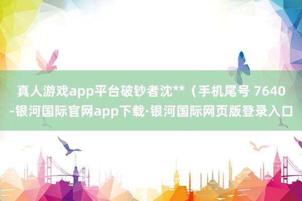 真人游戏app平台破钞者沈**（手机尾号 7640-银河国际官网app下载·银河国际网页版登录入口