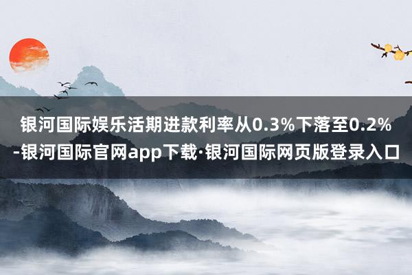 银河国际娱乐活期进款利率从0.3%下落至0.2%-银河国际官网app下载·银河国际网页版登录入口