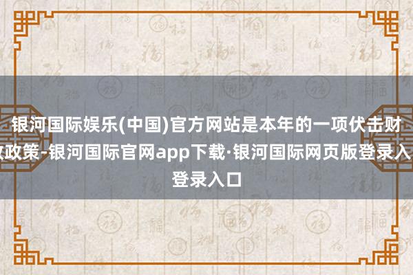 银河国际娱乐(中国)官方网站是本年的一项伏击财政政策-银河国际官网app下载·银河国际网页版登录入口