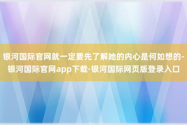 银河国际官网就一定要先了解她的内心是何如想的-银河国际官网app下载·银河国际网页版登录入口