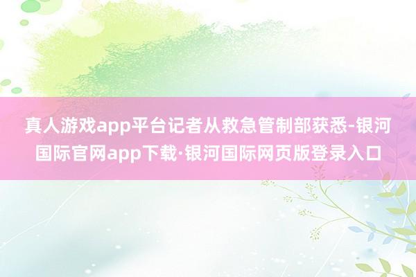 真人游戏app平台　　记者从救急管制部获悉-银河国际官网app下载·银河国际网页版登录入口