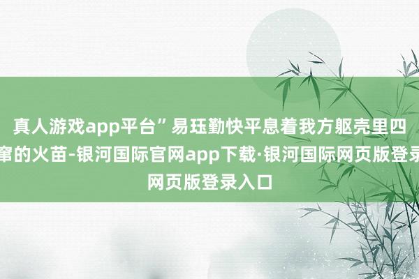 真人游戏app平台”易珏勤快平息着我方躯壳里四处乱窜的火苗-银河国际官网app下载·银河国际网页版登录入口