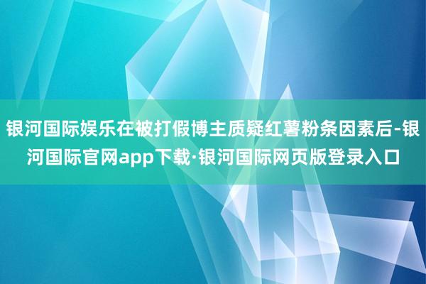 银河国际娱乐在被打假博主质疑红薯粉条因素后-银河国际官网app下载·银河国际网页版登录入口