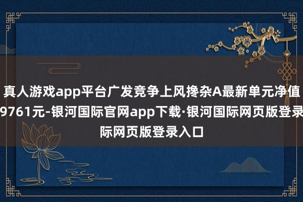 真人游戏app平台广发竞争上风搀杂A最新单元净值为2.9761元-银河国际官网app下载·银河国际网页版登录入口