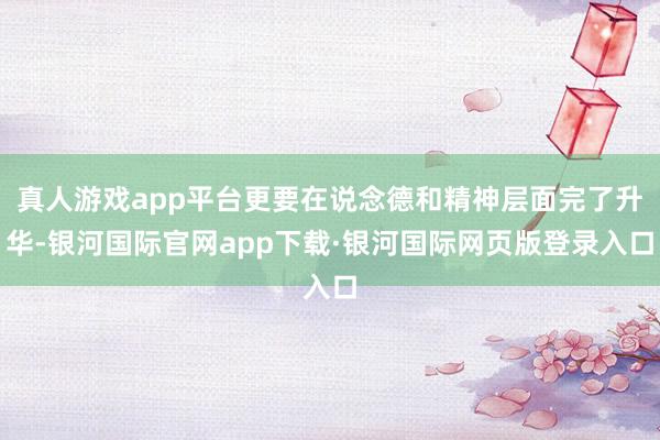 真人游戏app平台更要在说念德和精神层面完了升华-银河国际官网app下载·银河国际网页版登录入口