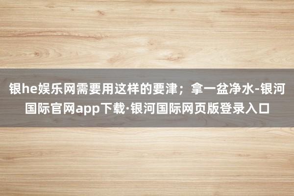 银he娱乐网需要用这样的要津；拿一盆净水-银河国际官网app下载·银河国际网页版登录入口