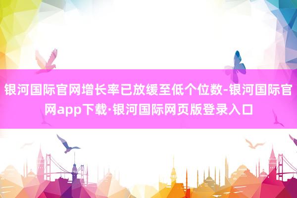 银河国际官网增长率已放缓至低个位数-银河国际官网app下载·银河国际网页版登录入口