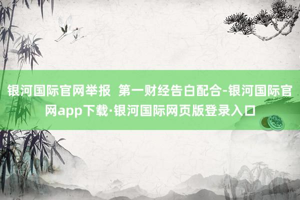 银河国际官网举报  第一财经告白配合-银河国际官网app下载·银河国际网页版登录入口