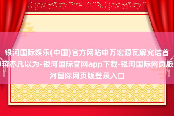 银河国际娱乐(中国)官方网站申万宏源瓦解究诘首席分析师蒋亦凡以为-银河国际官网app下载·银河国际网页版登录入口