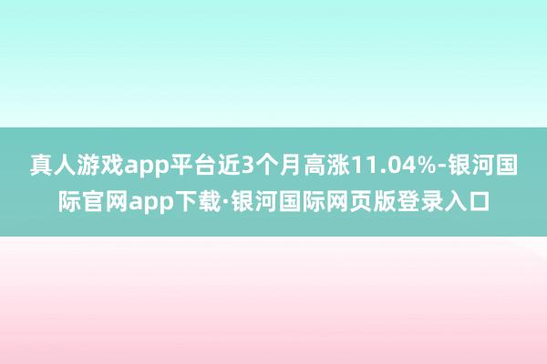 真人游戏app平台近3个月高涨11.04%-银河国际官网app下载·银河国际网页版登录入口