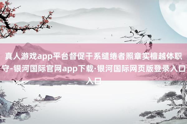 真人游戏app平台督促干系缱绻者照章实檀越体职守-银河国际官网app下载·银河国际网页版登录入口