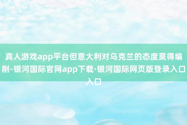 真人游戏app平台但意大利对乌克兰的态度莫得编削-银河国际官网app下载·银河国际网页版登录入口
