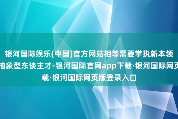银河国际娱乐(中国)官方网站相等需要掌执新本领、新技巧的抽象型东谈主才-银河国际官网app下载·银河国际网页版登录入口