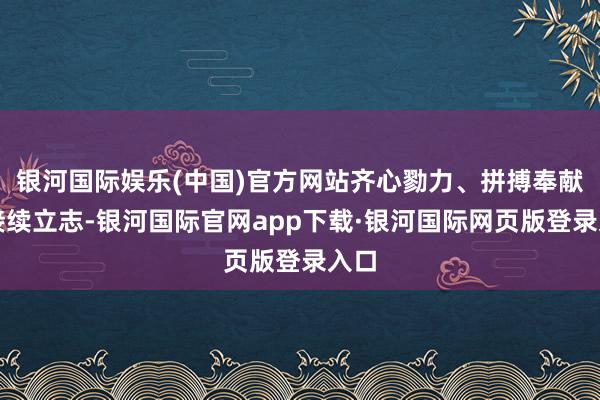 银河国际娱乐(中国)官方网站齐心勠力、拼搏奉献、接续立志-银河国际官网app下载·银河国际网页版登录入口
