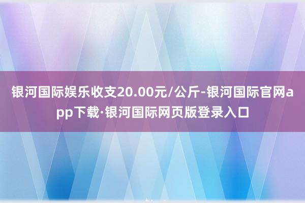 银河国际娱乐收支20.00元/公斤-银河国际官网app下载·银河国际网页版登录入口