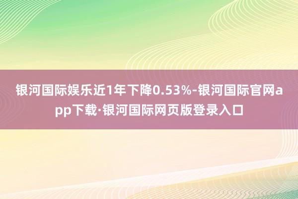 银河国际娱乐近1年下降0.53%-银河国际官网app下载·银河国际网页版登录入口