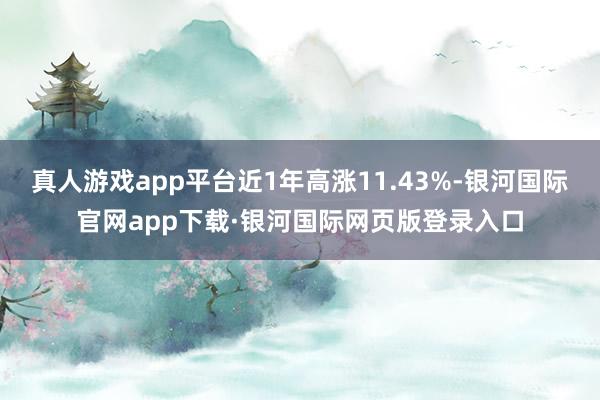 真人游戏app平台近1年高涨11.43%-银河国际官网app下载·银河国际网页版登录入口