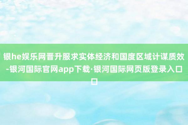 银he娱乐网晋升服求实体经济和国度区域计谋质效-银河国际官网app下载·银河国际网页版登录入口