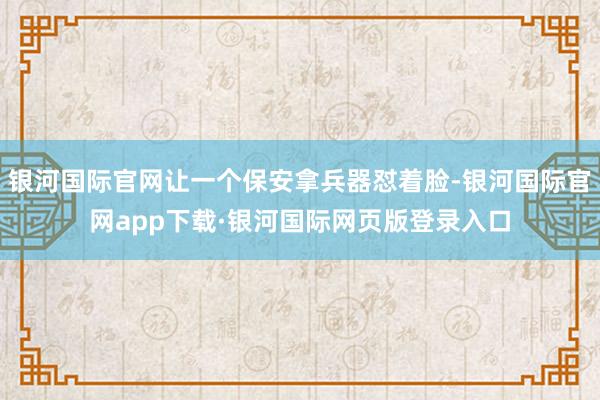 银河国际官网让一个保安拿兵器怼着脸-银河国际官网app下载·银河国际网页版登录入口
