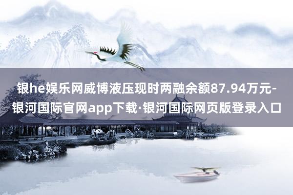 银he娱乐网威博液压现时两融余额87.94万元-银河国际官网app下载·银河国际网页版登录入口
