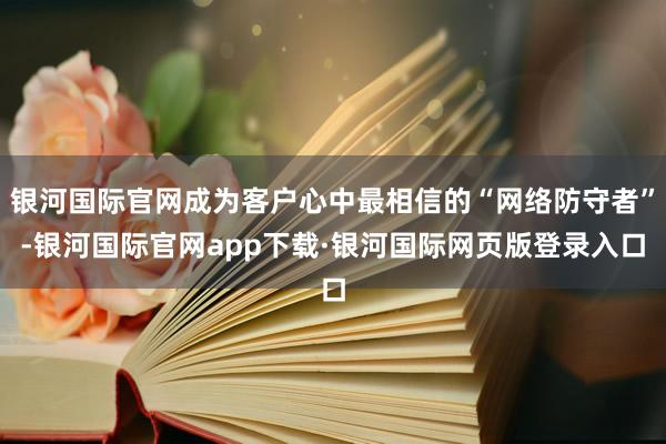 银河国际官网成为客户心中最相信的“网络防守者”-银河国际官网app下载·银河国际网页版登录入口