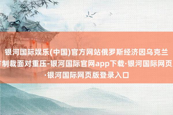 银河国际娱乐(中国)官方网站俄罗斯经济因乌克兰冲突和西方制裁面对重压-银河国际官网app下载·银河国际网页版登录入口