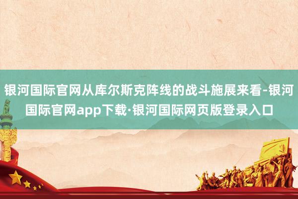 银河国际官网从库尔斯克阵线的战斗施展来看-银河国际官网app下载·银河国际网页版登录入口