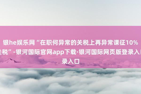 银he娱乐网“在职何异常的关税上再异常课征10%关税”-银河国际官网app下载·银河国际网页版登录入口