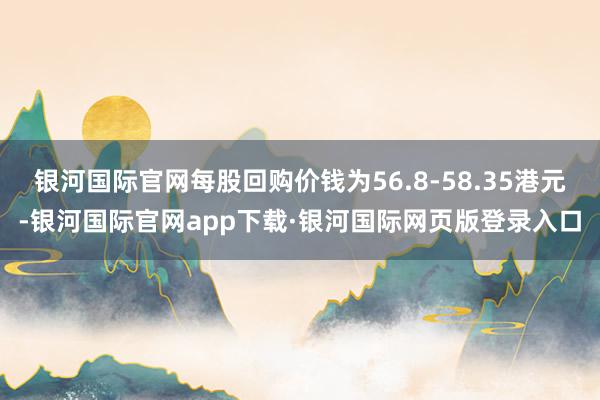 银河国际官网每股回购价钱为56.8-58.35港元-银河国际官网app下载·银河国际网页版登录入口