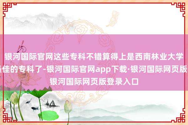 银河国际官网这些专科不错算得上是西南林业大学最是非最佳的专科了-银河国际官网app下载·银河国际网页版登录入口