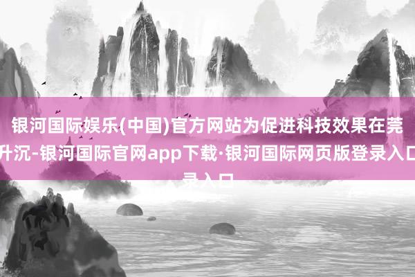 银河国际娱乐(中国)官方网站为促进科技效果在莞升沉-银河国际官网app下载·银河国际网页版登录入口