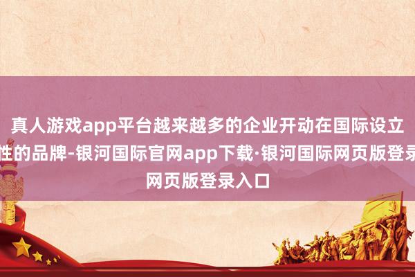 真人游戏app平台越来越多的企业开动在国际设立全球性的品牌-银河国际官网app下载·银河国际网页版登录入口