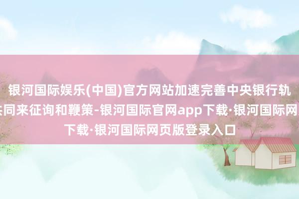 银河国际娱乐(中国)官方网站加速完善中央银行轨制需要各界共同来征询和鞭策-银河国际官网app下载·银河国际网页版登录入口