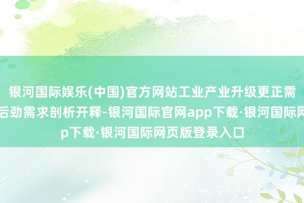 银河国际娱乐(中国)官方网站工业产业升级更正需乞降住户奢侈后劲需求剖析开释-银河国际官网app下载·银河国际网页版登录入口