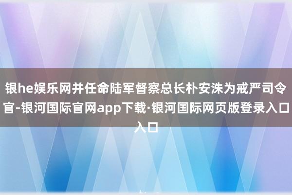 银he娱乐网并任命陆军督察总长朴安洙为戒严司令官-银河国际官网app下载·银河国际网页版登录入口